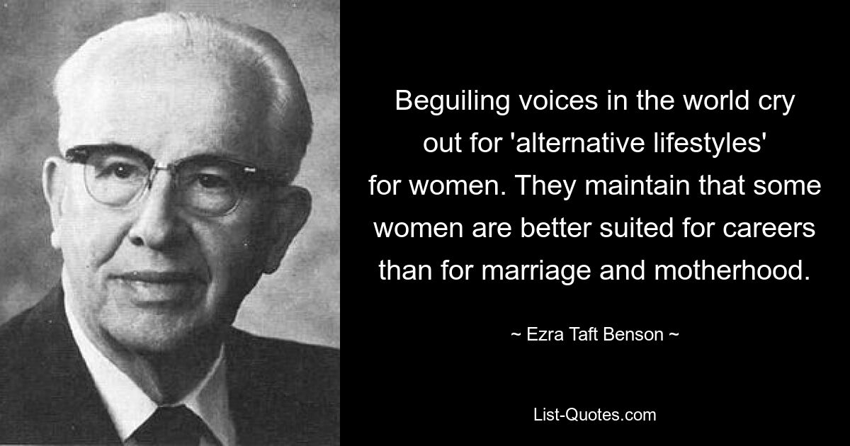 Beguiling voices in the world cry out for 'alternative lifestyles' for women. They maintain that some women are better suited for careers than for marriage and motherhood. — © Ezra Taft Benson