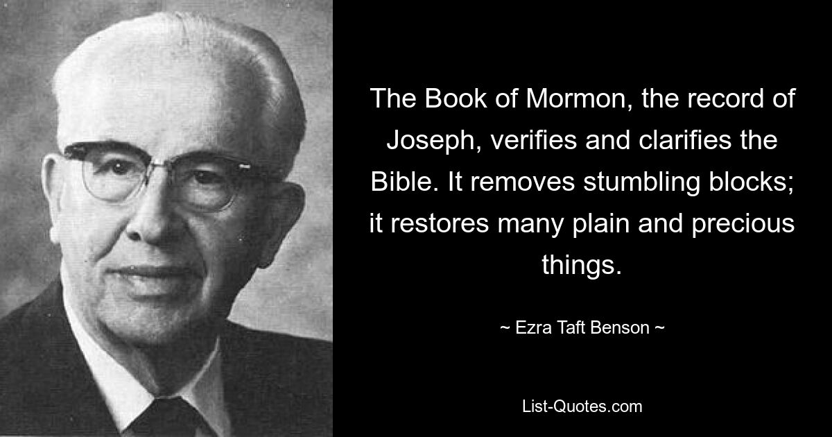 The Book of Mormon, the record of Joseph, verifies and clarifies the Bible. It removes stumbling blocks; it restores many plain and precious things. — © Ezra Taft Benson