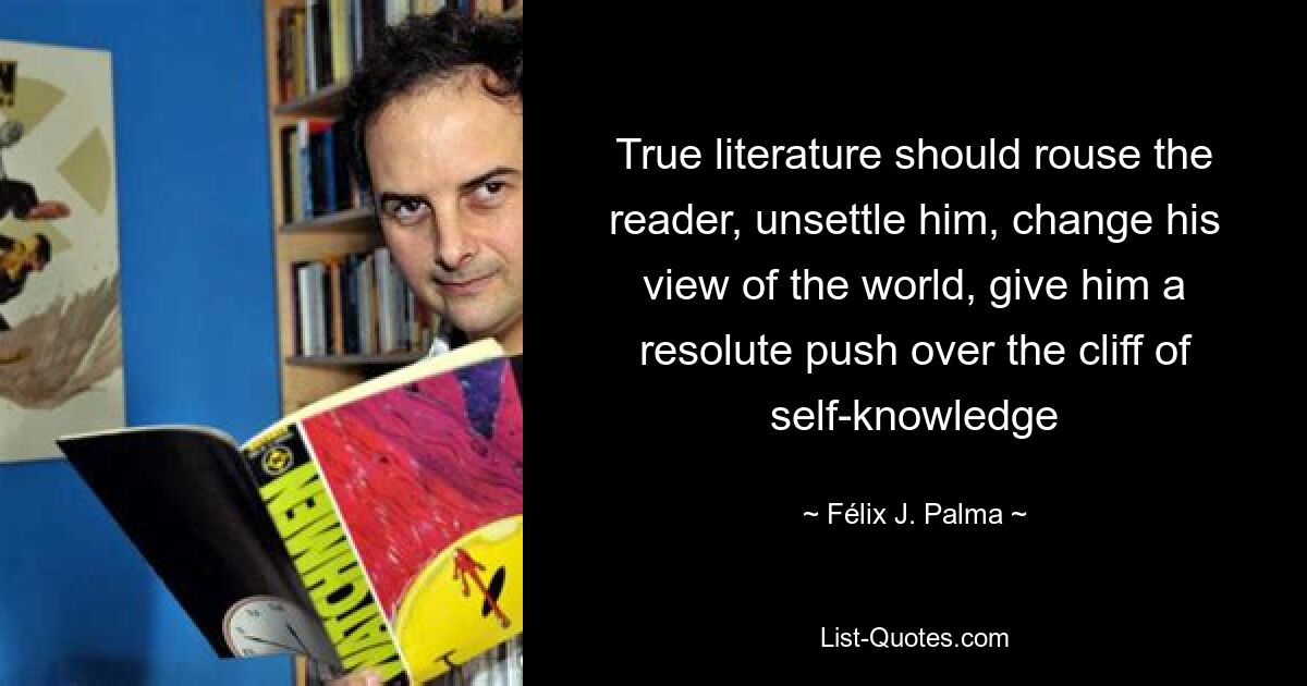 True literature should rouse the reader, unsettle him, change his view of the world, give him a resolute push over the cliff of self-knowledge — © Félix J. Palma