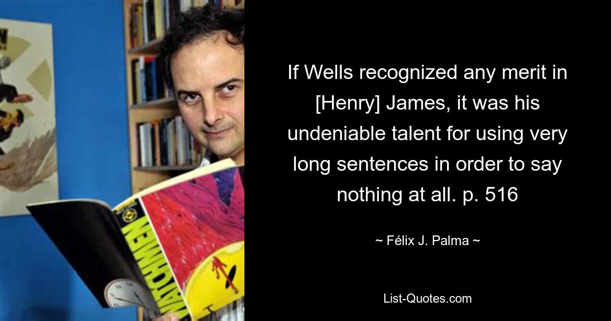 If Wells recognized any merit in [Henry] James, it was his undeniable talent for using very long sentences in order to say nothing at all. p. 516 — © Félix J. Palma