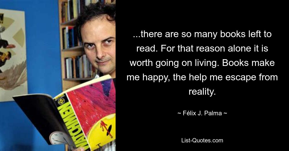 ...there are so many books left to read. For that reason alone it is worth going on living. Books make me happy, the help me escape from reality. — © Félix J. Palma