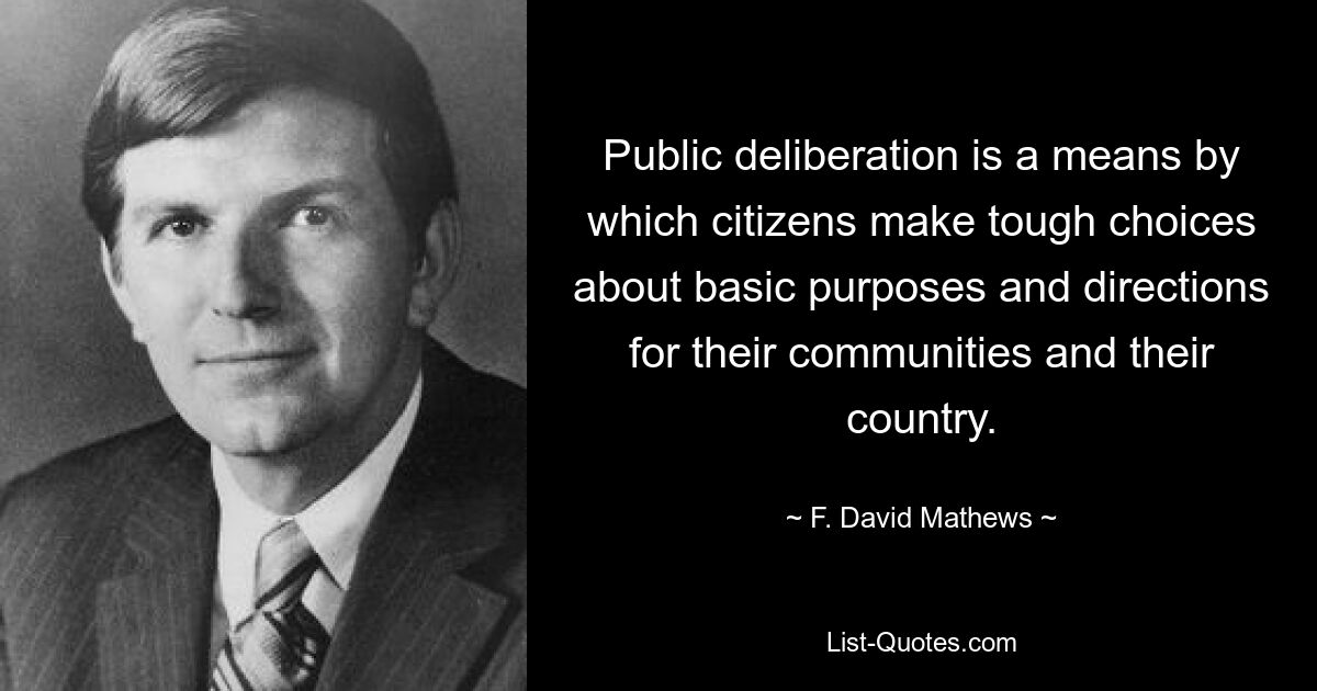 Public deliberation is a means by which citizens make tough choices about basic purposes and directions for their communities and their country. — © F. David Mathews