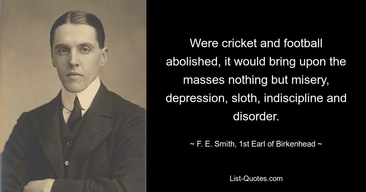 Were cricket and football abolished, it would bring upon the masses nothing but misery, depression, sloth, indiscipline and disorder. — © F. E. Smith, 1st Earl of Birkenhead