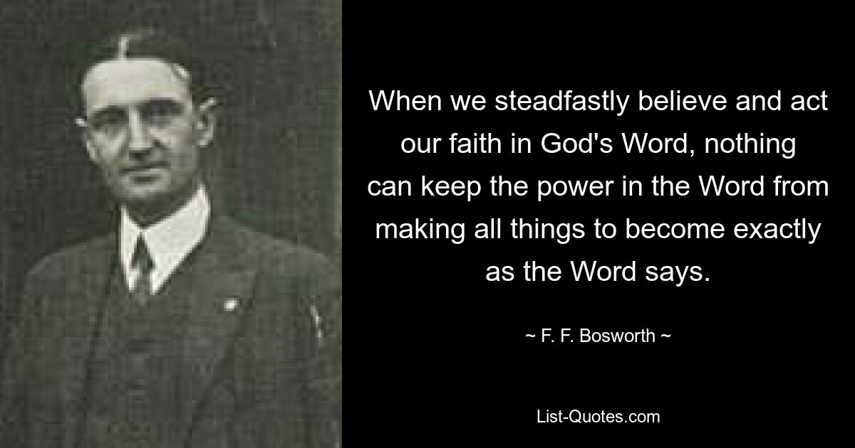 When we steadfastly believe and act our faith in God's Word, nothing can keep the power in the Word from making all things to become exactly as the Word says. — © F. F. Bosworth