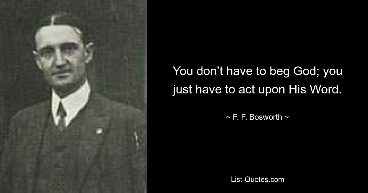 You don’t have to beg God; you just have to act upon His Word. — © F. F. Bosworth