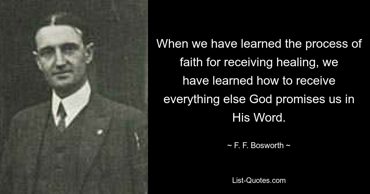 When we have learned the process of faith for receiving healing, we have learned how to receive everything else God promises us in His Word. — © F. F. Bosworth