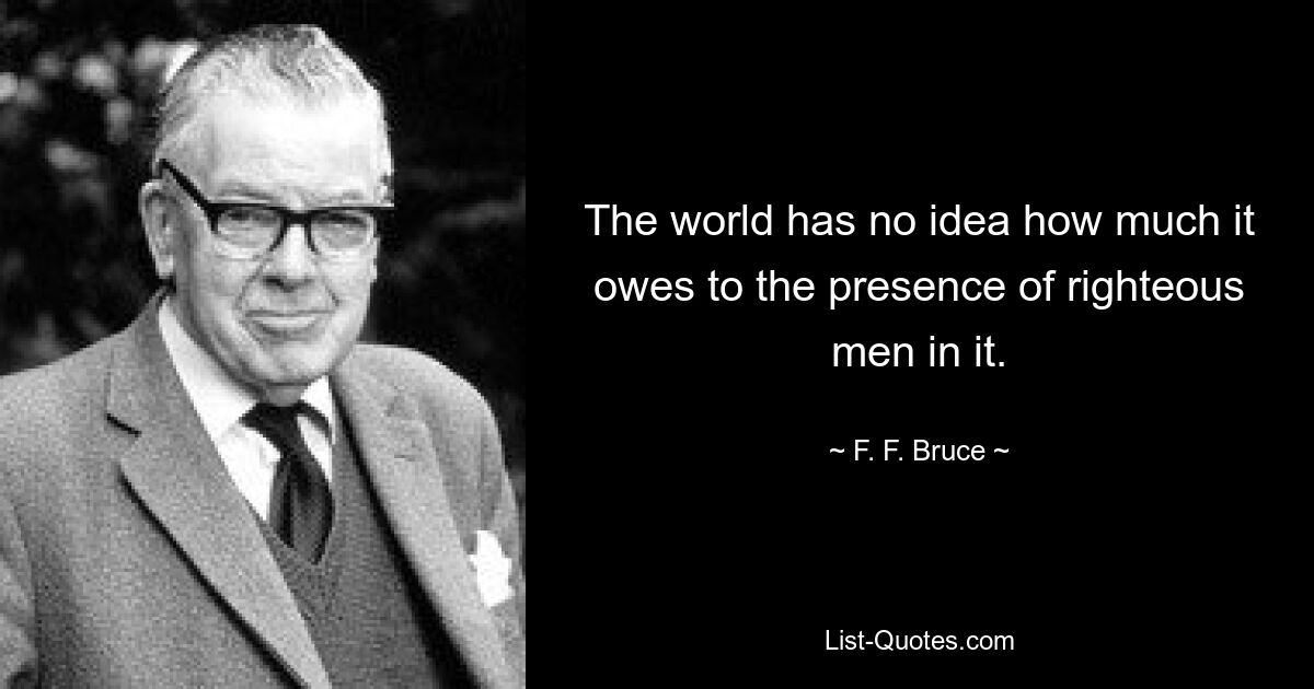 The world has no idea how much it owes to the presence of righteous men in it. — © F. F. Bruce