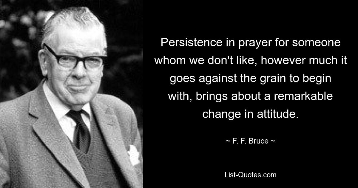 Persistence in prayer for someone whom we don't like, however much it goes against the grain to begin with, brings about a remarkable change in attitude. — © F. F. Bruce