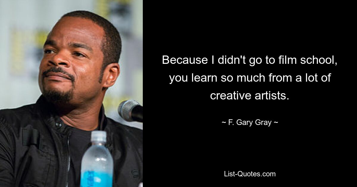 Because I didn't go to film school, you learn so much from a lot of creative artists. — © F. Gary Gray