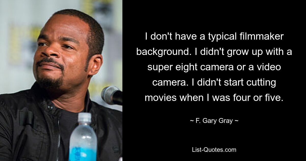 I don't have a typical filmmaker background. I didn't grow up with a super eight camera or a video camera. I didn't start cutting movies when I was four or five. — © F. Gary Gray