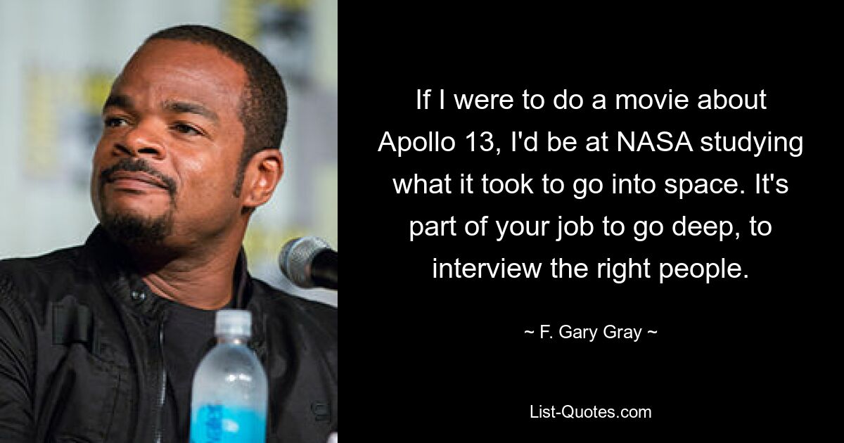 If I were to do a movie about Apollo 13, I'd be at NASA studying what it took to go into space. It's part of your job to go deep, to interview the right people. — © F. Gary Gray