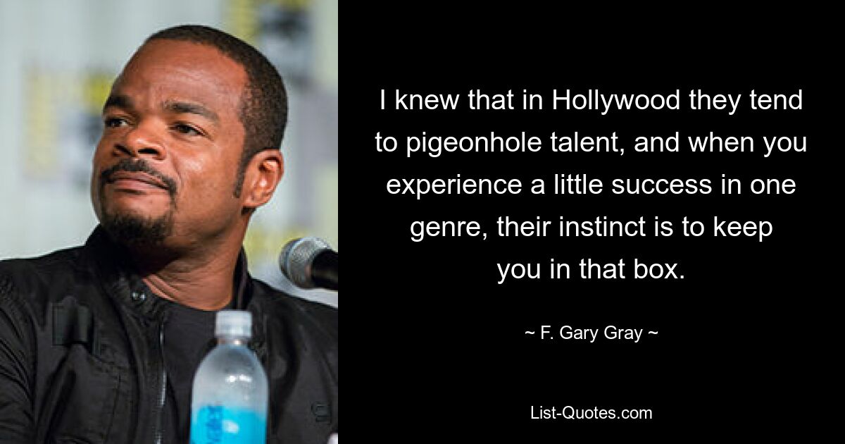 Ich wusste, dass man in Hollywood dazu neigt, Talente in Schubladen zu stecken, und wenn man in einem Genre ein wenig Erfolg hat, besteht ihr Instinkt darin, einen in dieser Schublade zu behalten. — © F. Gary Gray