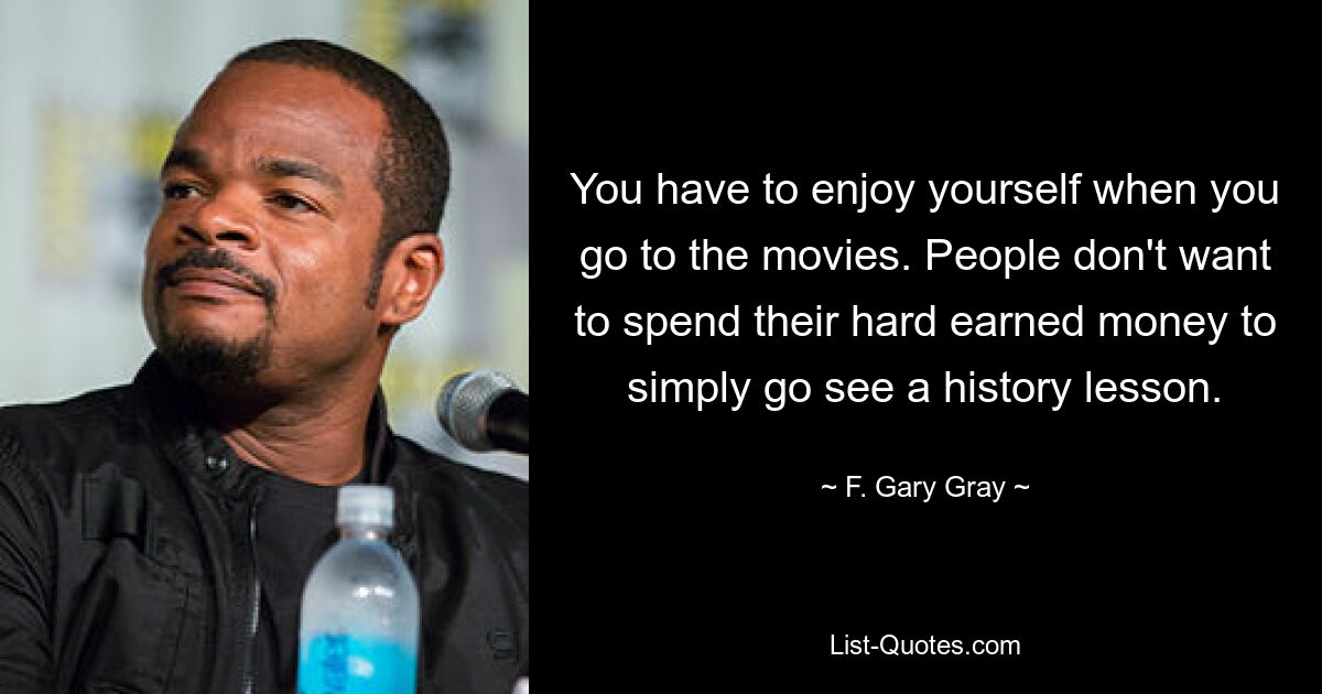 You have to enjoy yourself when you go to the movies. People don't want to spend their hard earned money to simply go see a history lesson. — © F. Gary Gray