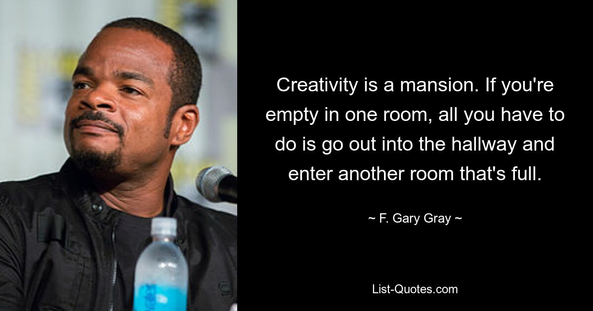 Creativity is a mansion. If you're empty in one room, all you have to do is go out into the hallway and enter another room that's full. — © F. Gary Gray