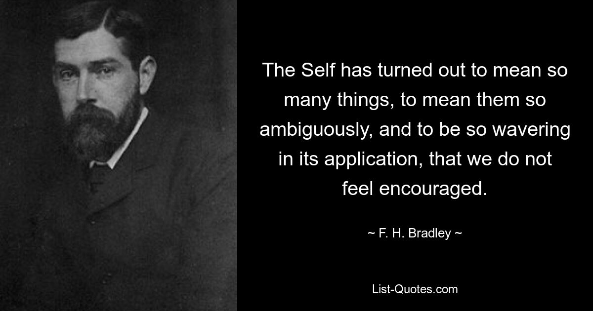 The Self has turned out to mean so many things, to mean them so ambiguously, and to be so wavering in its application, that we do not feel encouraged. — © F. H. Bradley