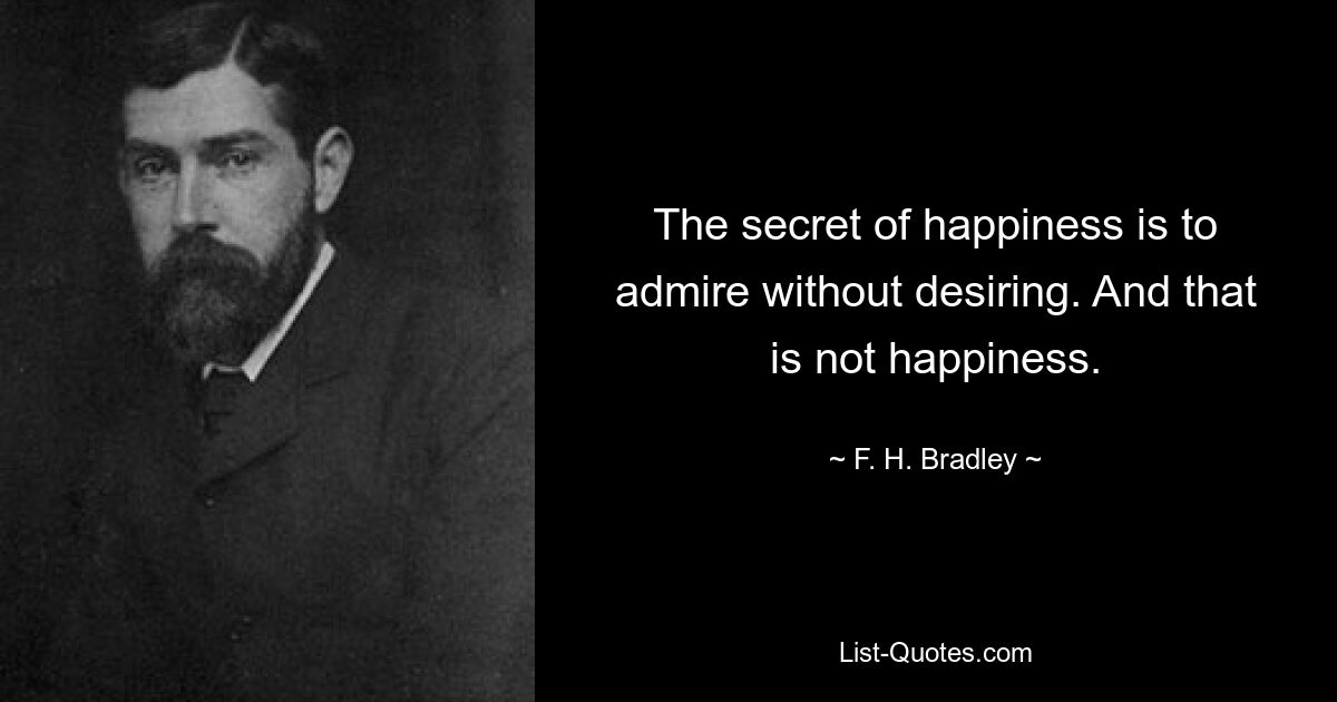 The secret of happiness is to admire without desiring. And that is not happiness. — © F. H. Bradley