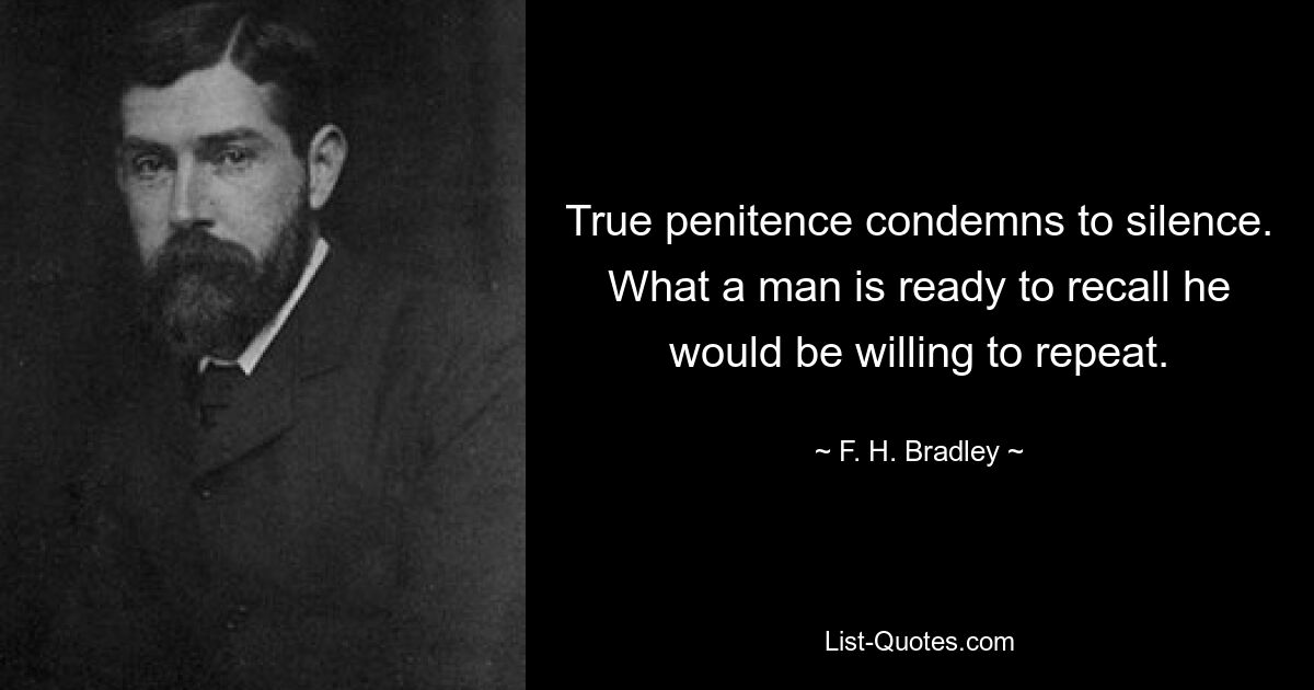 True penitence condemns to silence. What a man is ready to recall he would be willing to repeat. — © F. H. Bradley