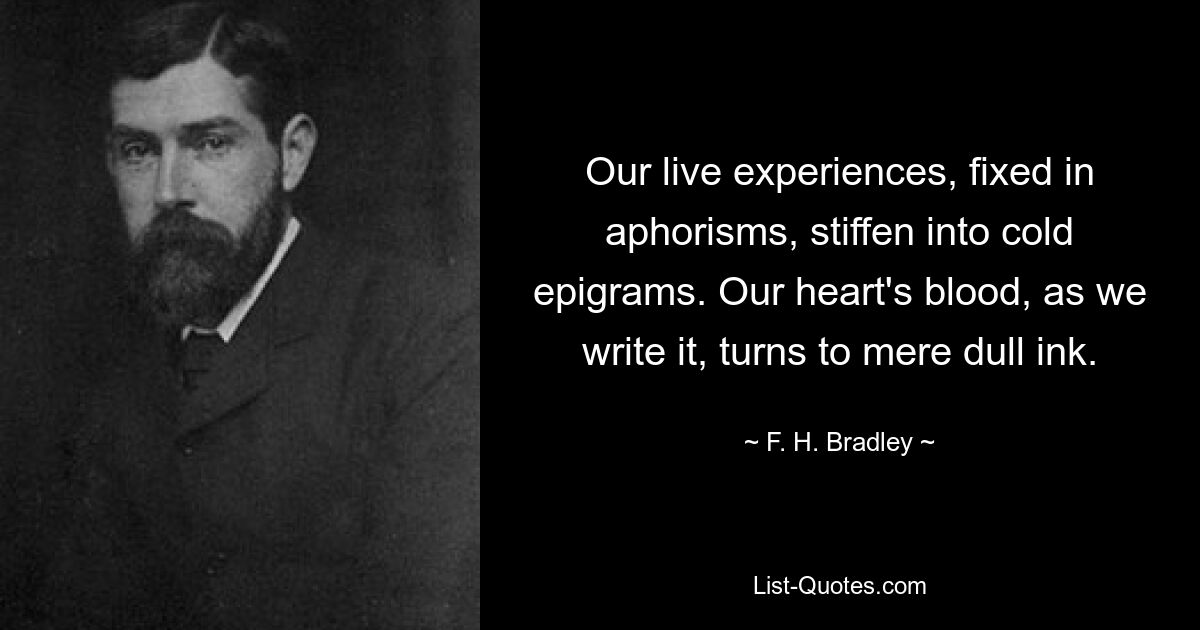 Our live experiences, fixed in aphorisms, stiffen into cold epigrams. Our heart's blood, as we write it, turns to mere dull ink. — © F. H. Bradley