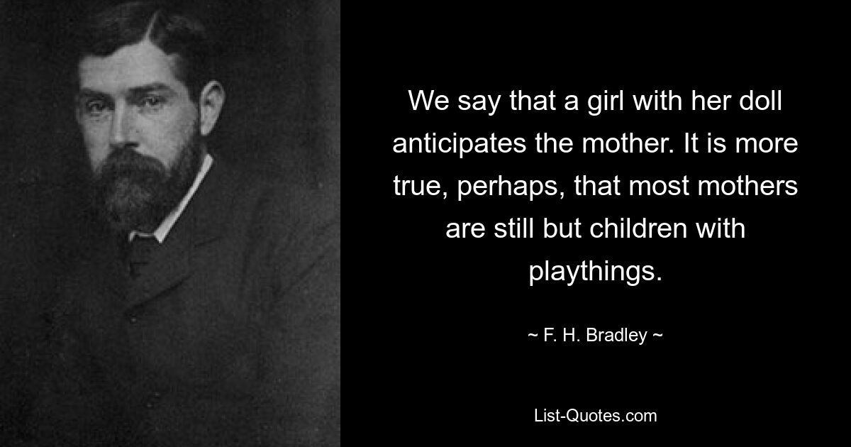 We say that a girl with her doll anticipates the mother. It is more true, perhaps, that most mothers are still but children with playthings. — © F. H. Bradley