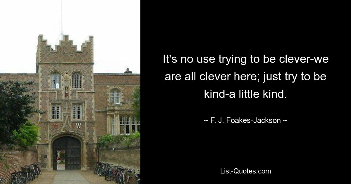 It's no use trying to be clever-we are all clever here; just try to be kind-a little kind. — © F. J. Foakes-Jackson