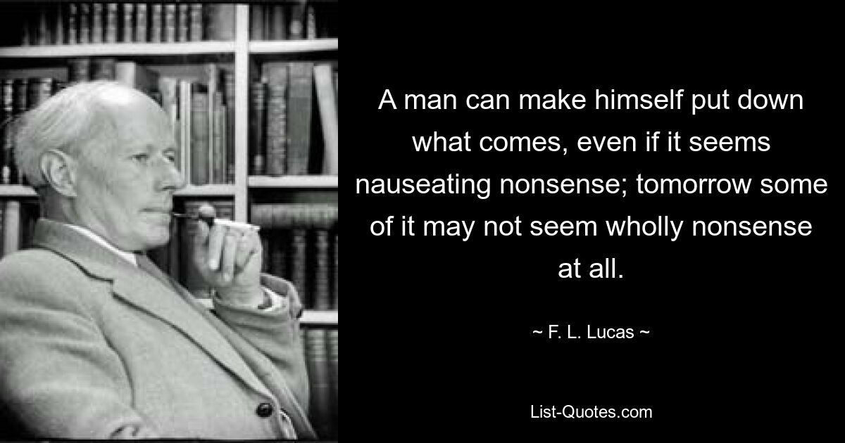 Ein Mann kann sich dazu durchringen, das, was kommt, niederzuschreiben, selbst wenn es einem ekelerregenden Unsinn erscheint; Morgen erscheint manches davon vielleicht gar nicht mehr als völliger Unsinn. — © FL Lucas