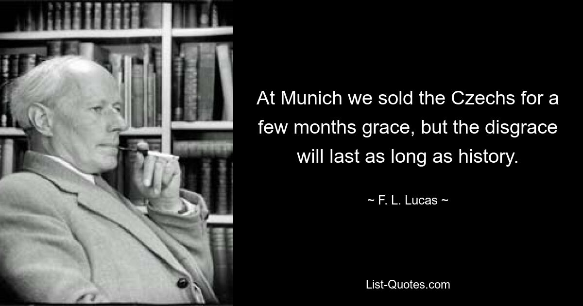 At Munich we sold the Czechs for a few months grace, but the disgrace will last as long as history. — © F. L. Lucas