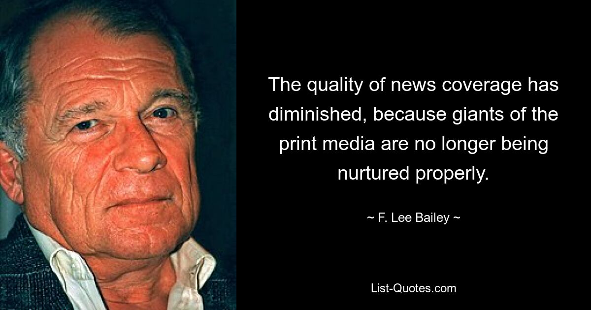 The quality of news coverage has diminished, because giants of the print media are no longer being nurtured properly. — © F. Lee Bailey