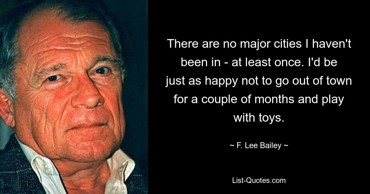 There are no major cities I haven't been in - at least once. I'd be just as happy not to go out of town for a couple of months and play with toys. — © F. Lee Bailey