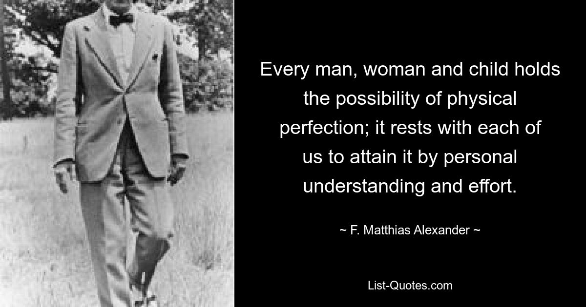 Every man, woman and child holds the possibility of physical perfection; it rests with each of us to attain it by personal understanding and effort. — © F. Matthias Alexander