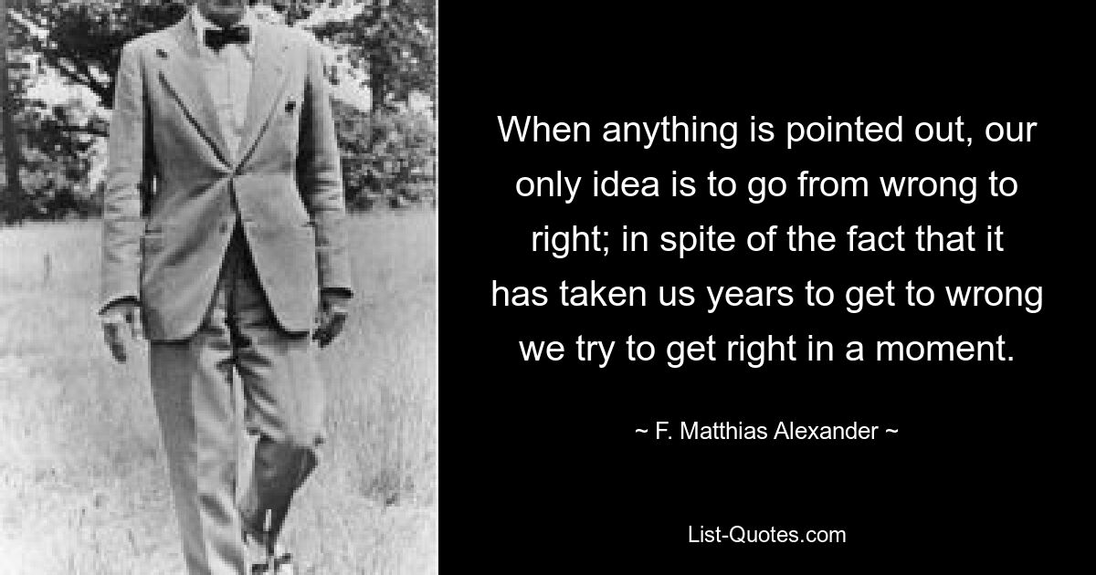 When anything is pointed out, our only idea is to go from wrong to right; in spite of the fact that it has taken us years to get to wrong we try to get right in a moment. — © F. Matthias Alexander