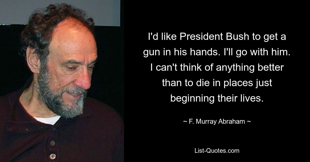 I'd like President Bush to get a gun in his hands. I'll go with him. I can't think of anything better than to die in places just beginning their lives. — © F. Murray Abraham