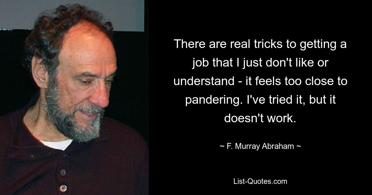 There are real tricks to getting a job that I just don't like or understand - it feels too close to pandering. I've tried it, but it doesn't work. — © F. Murray Abraham