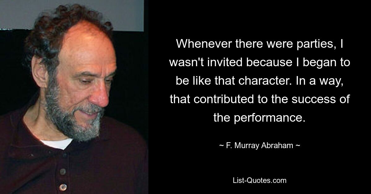 Whenever there were parties, I wasn't invited because I began to be like that character. In a way, that contributed to the success of the performance. — © F. Murray Abraham