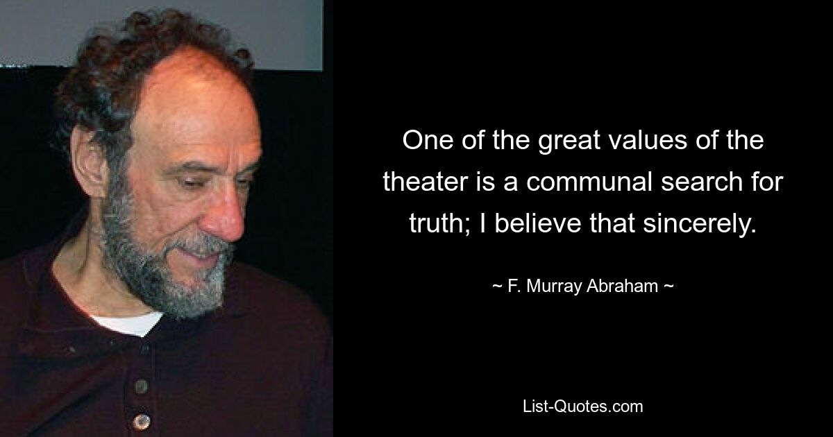 One of the great values of the theater is a communal search for truth; I believe that sincerely. — © F. Murray Abraham