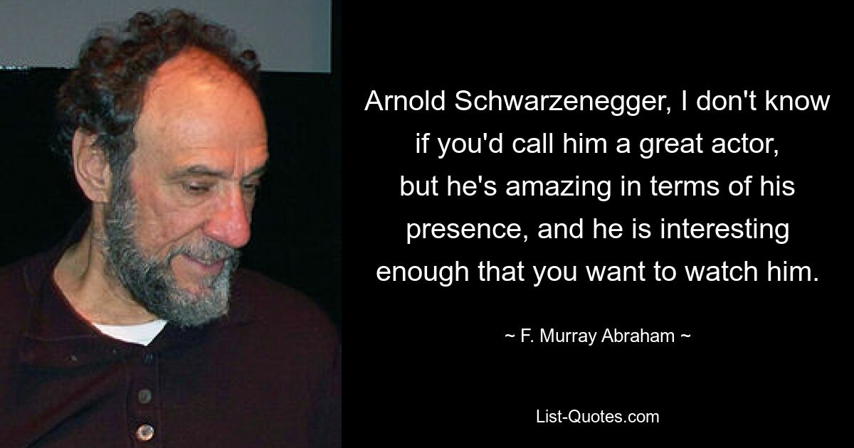 Arnold Schwarzenegger, I don't know if you'd call him a great actor, but he's amazing in terms of his presence, and he is interesting enough that you want to watch him. — © F. Murray Abraham