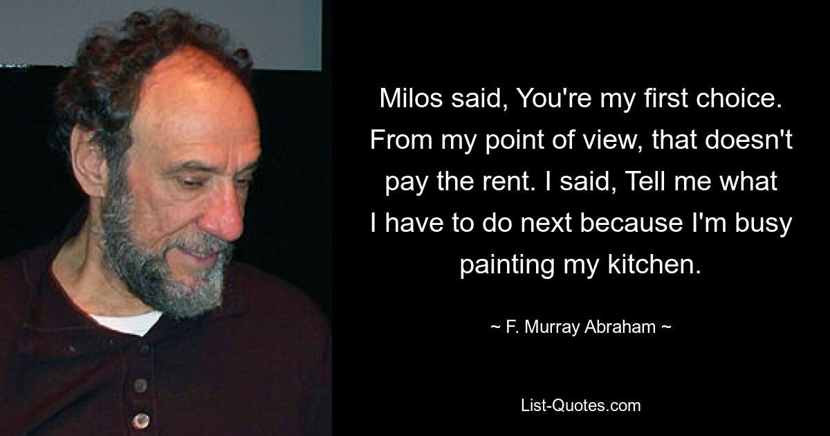 Milos said, You're my first choice. From my point of view, that doesn't pay the rent. I said, Tell me what I have to do next because I'm busy painting my kitchen. — © F. Murray Abraham