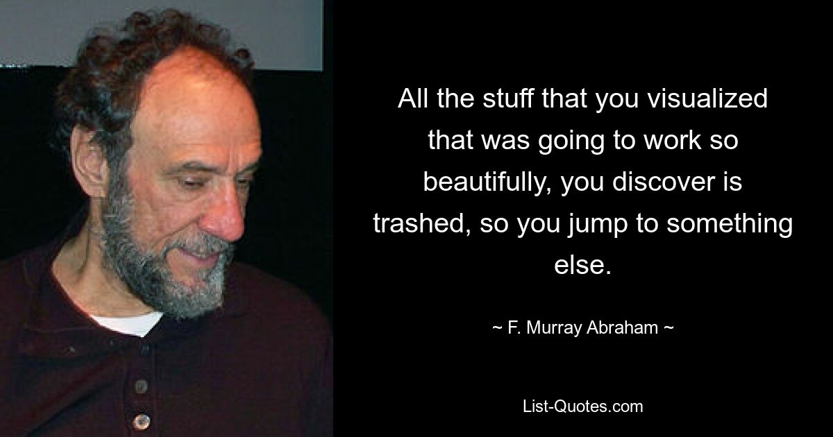 All the stuff that you visualized that was going to work so beautifully, you discover is trashed, so you jump to something else. — © F. Murray Abraham