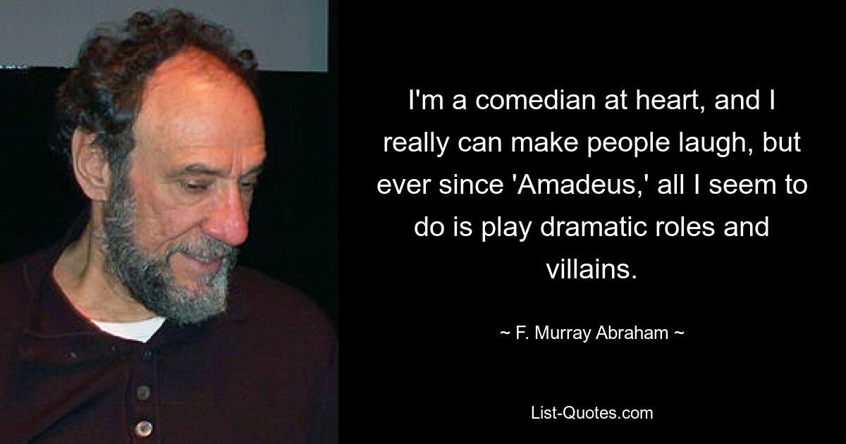 I'm a comedian at heart, and I really can make people laugh, but ever since 'Amadeus,' all I seem to do is play dramatic roles and villains. — © F. Murray Abraham