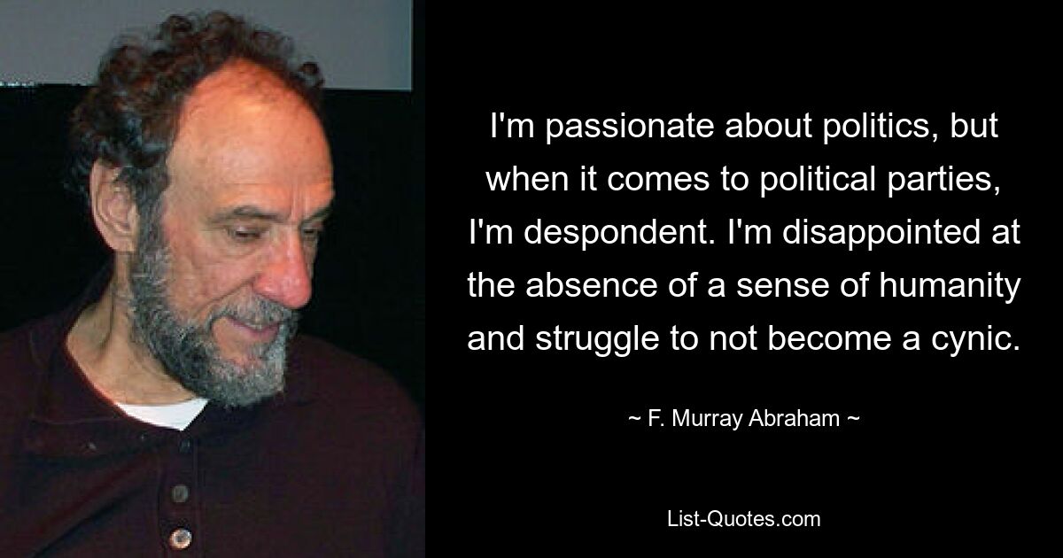 I'm passionate about politics, but when it comes to political parties, I'm despondent. I'm disappointed at the absence of a sense of humanity and struggle to not become a cynic. — © F. Murray Abraham