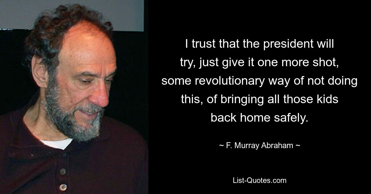 I trust that the president will try, just give it one more shot, some revolutionary way of not doing this, of bringing all those kids back home safely. — © F. Murray Abraham