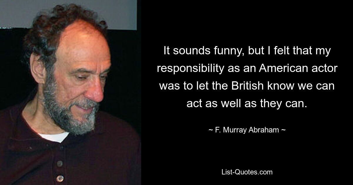 It sounds funny, but I felt that my responsibility as an American actor was to let the British know we can act as well as they can. — © F. Murray Abraham