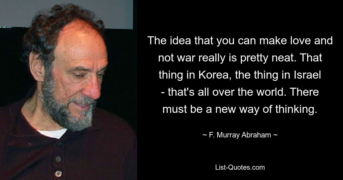 The idea that you can make love and not war really is pretty neat. That thing in Korea, the thing in Israel - that's all over the world. There must be a new way of thinking. — © F. Murray Abraham