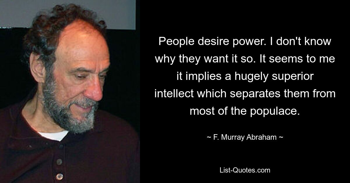 People desire power. I don't know why they want it so. It seems to me it implies a hugely superior intellect which separates them from most of the populace. — © F. Murray Abraham