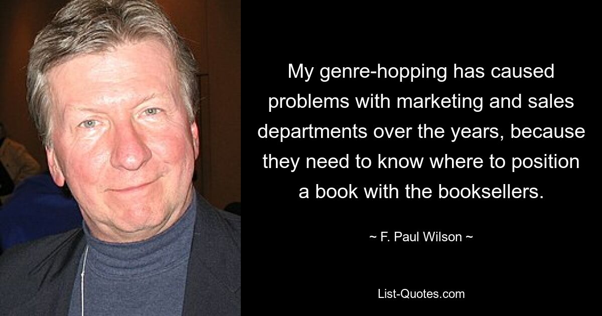 My genre-hopping has caused problems with marketing and sales departments over the years, because they need to know where to position a book with the booksellers. — © F. Paul Wilson