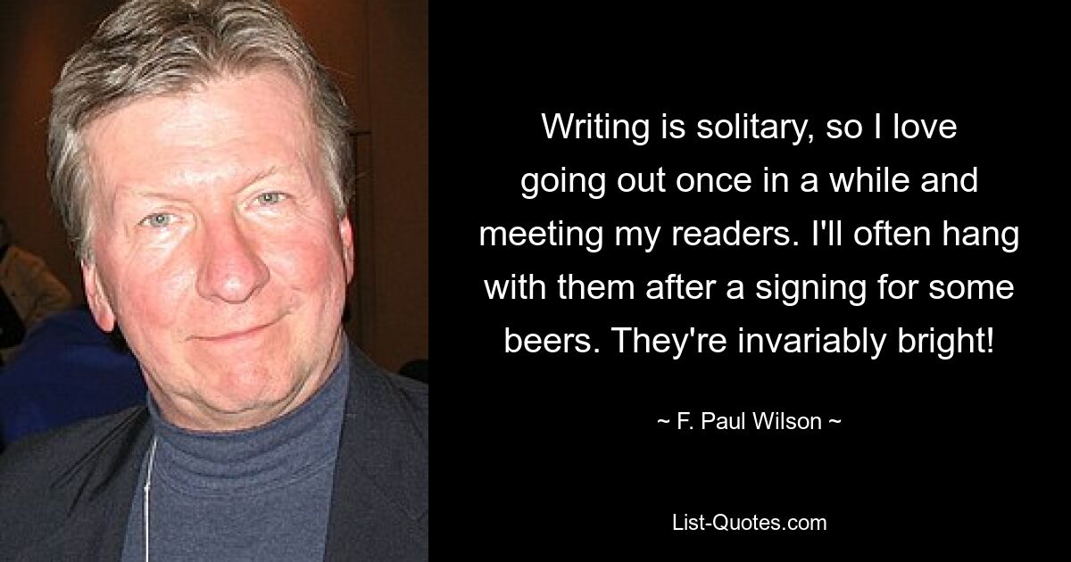 Writing is solitary, so I love going out once in a while and meeting my readers. I'll often hang with them after a signing for some beers. They're invariably bright! — © F. Paul Wilson