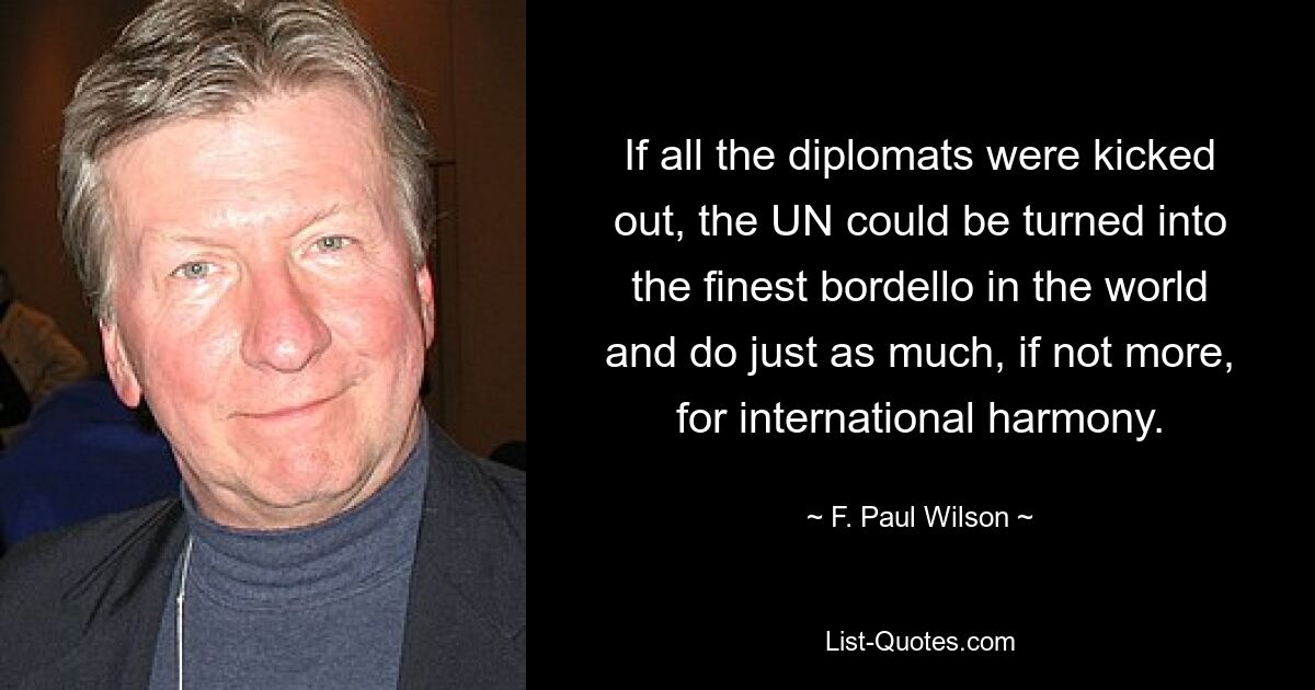 If all the diplomats were kicked out, the UN could be turned into the finest bordello in the world and do just as much, if not more, for international harmony. — © F. Paul Wilson