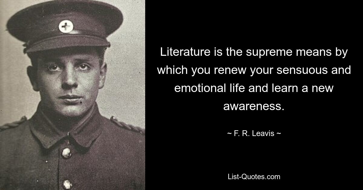 Literature is the supreme means by which you renew your sensuous and emotional life and learn a new awareness. — © F. R. Leavis