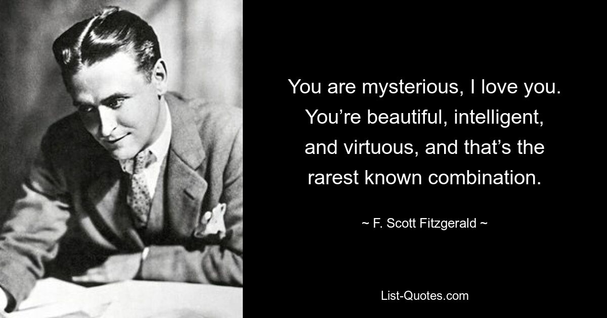 You are mysterious, I love you. You’re beautiful, intelligent, and virtuous, and that’s the rarest known combination. — © F. Scott Fitzgerald