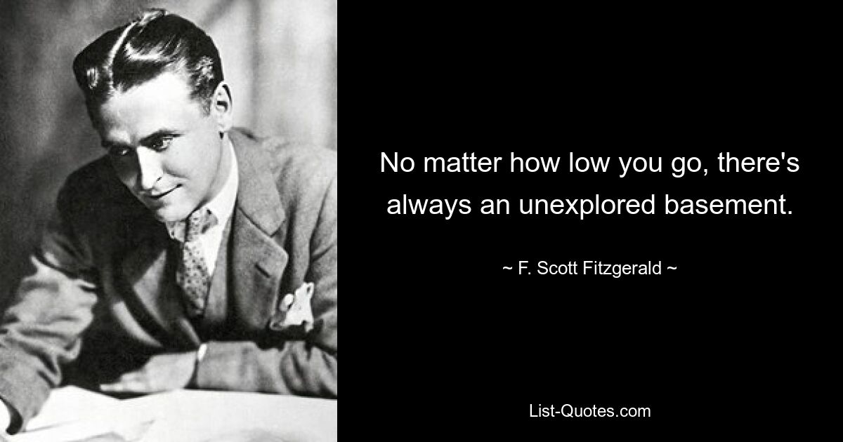 No matter how low you go, there's always an unexplored basement. — © F. Scott Fitzgerald