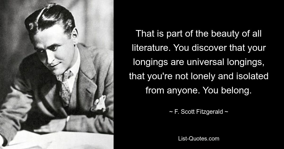 That is part of the beauty of all literature. You discover that your longings are universal longings, that you're not lonely and isolated from anyone. You belong. — © F. Scott Fitzgerald